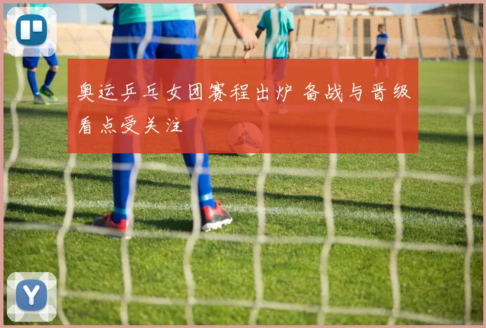 奥运乒乓女团赛程出炉 备战与晋级看点受关注