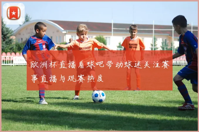欧洲杯直播看球吧带动球迷关注赛事直播与观赛热度