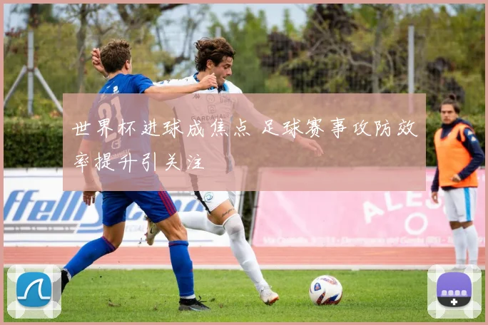 世界杯进球成焦点 足球赛事攻防效率提升引关注