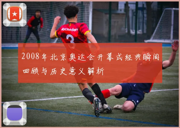 2008年北京奥运会开幕式经典瞬间回顾与历史意义解析